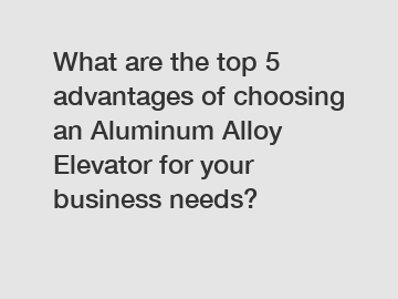 What are the top 5 advantages of choosing an Aluminum Alloy Elevator for your business needs?