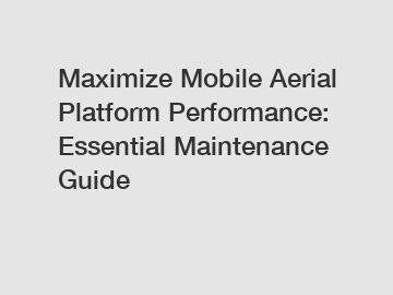 Maximize Mobile Aerial Platform Performance: Essential Maintenance Guide