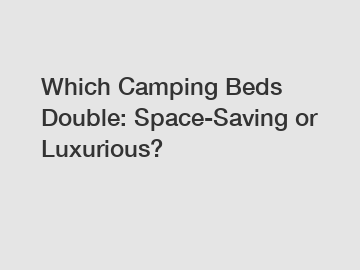 Which Camping Beds Double: Space-Saving or Luxurious?