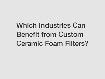 Which Industries Can Benefit from Custom Ceramic Foam Filters?