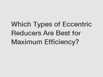 Which Types of Eccentric Reducers Are Best for Maximum Efficiency?