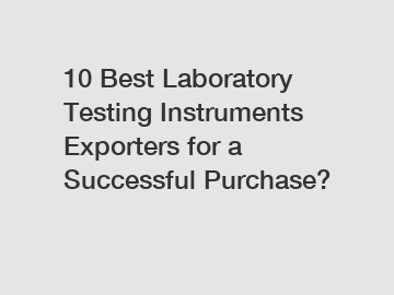 10 Best Laboratory Testing Instruments Exporters for a Successful Purchase?