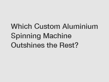 Which Custom Aluminium Spinning Machine Outshines the Rest?