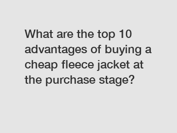 What are the top 10 advantages of buying a cheap fleece jacket at the purchase stage?