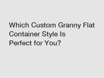 Which Custom Granny Flat Container Style Is Perfect for You?