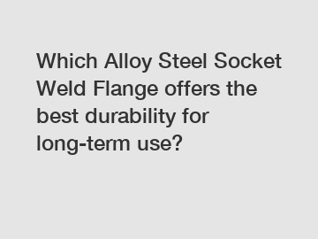 Which Alloy Steel Socket Weld Flange offers the best durability for long-term use?