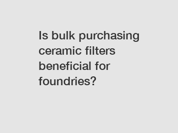 Is bulk purchasing ceramic filters beneficial for foundries?