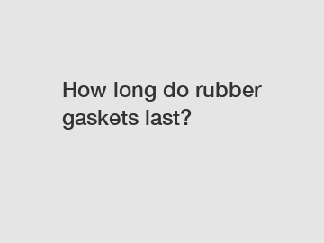 How long do rubber gaskets last?