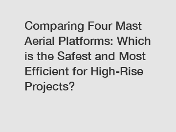 Comparing Four Mast Aerial Platforms: Which is the Safest and Most Efficient for High-Rise Projects?