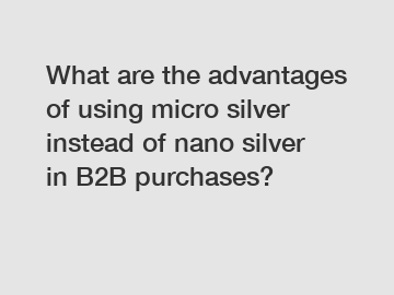 What are the advantages of using micro silver instead of nano silver in B2B purchases?