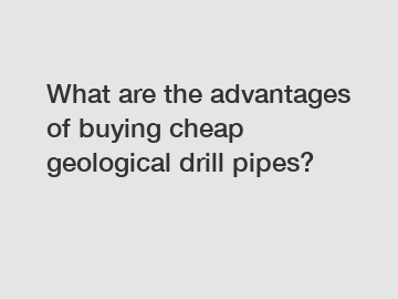 What are the advantages of buying cheap geological drill pipes?
