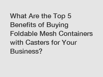 What Are the Top 5 Benefits of Buying Foldable Mesh Containers with Casters for Your Business?