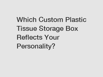 Which Custom Plastic Tissue Storage Box Reflects Your Personality?