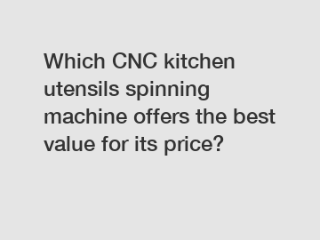 Which CNC kitchen utensils spinning machine offers the best value for its price?