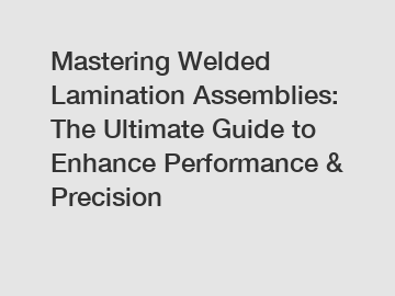 Mastering Welded Lamination Assemblies: The Ultimate Guide to Enhance Performance & Precision