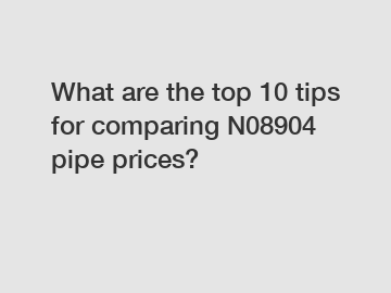 What are the top 10 tips for comparing N08904 pipe prices?