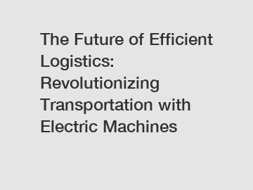 The Future of Efficient Logistics: Revolutionizing Transportation with Electric Machines