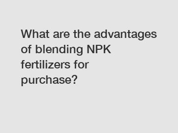 What are the advantages of blending NPK fertilizers for purchase?