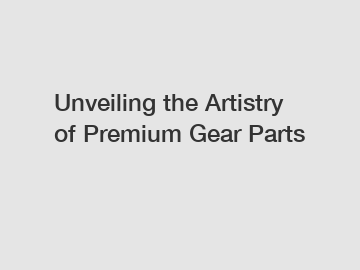 Unveiling the Artistry of Premium Gear Parts