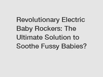 Revolutionary Electric Baby Rockers: The Ultimate Solution to Soothe Fussy Babies?