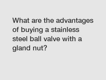 What are the advantages of buying a stainless steel ball valve with a gland nut?