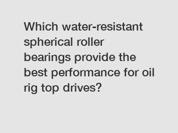 Which water-resistant spherical roller bearings provide the best performance for oil rig top drives?