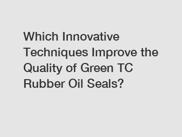 Which Innovative Techniques Improve the Quality of Green TC Rubber Oil Seals?