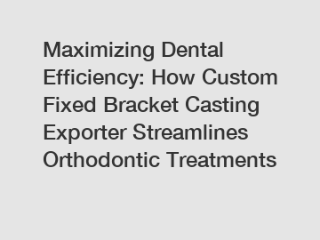 Maximizing Dental Efficiency: How Custom Fixed Bracket Casting Exporter Streamlines Orthodontic Treatments