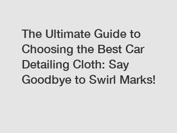 The Ultimate Guide to Choosing the Best Car Detailing Cloth: Say Goodbye to Swirl Marks!