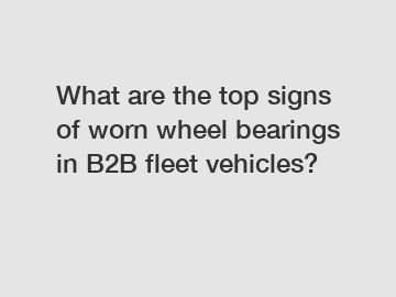 What are the top signs of worn wheel bearings in B2B fleet vehicles?