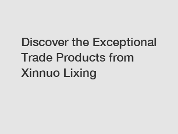 Discover the Exceptional Trade Products from Xinnuo Lixing