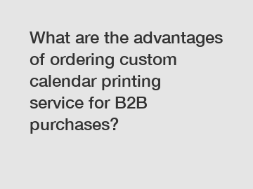 What are the advantages of ordering custom calendar printing service for B2B purchases?