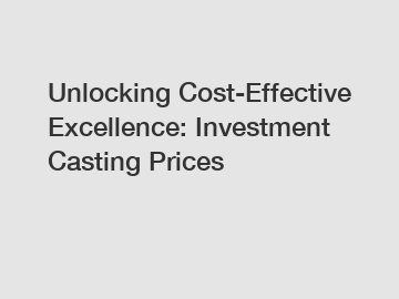 Unlocking Cost-Effective Excellence: Investment Casting Prices