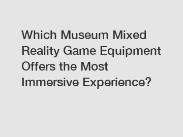 Which Museum Mixed Reality Game Equipment Offers the Most Immersive Experience?