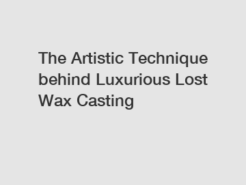 The Artistic Technique behind Luxurious Lost Wax Casting