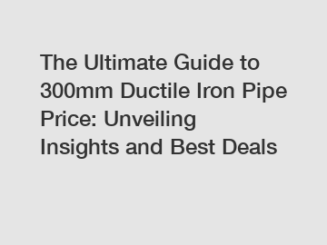 The Ultimate Guide to 300mm Ductile Iron Pipe Price: Unveiling Insights and Best Deals