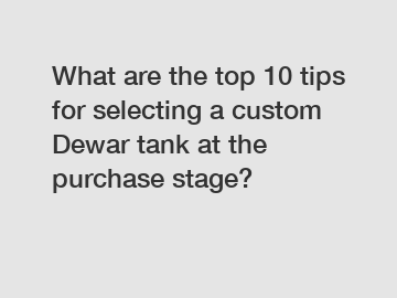 What are the top 10 tips for selecting a custom Dewar tank at the purchase stage?