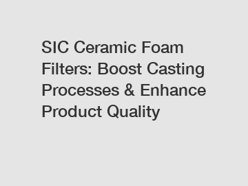 SIC Ceramic Foam Filters: Boost Casting Processes & Enhance Product Quality