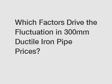 Which Factors Drive the Fluctuation in 300mm Ductile Iron Pipe Prices?