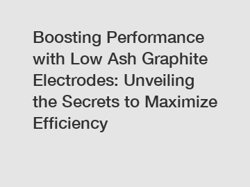 Boosting Performance with Low Ash Graphite Electrodes: Unveiling the Secrets to Maximize Efficiency