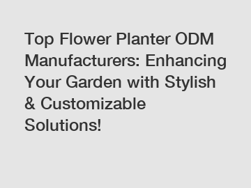 Top Flower Planter ODM Manufacturers: Enhancing Your Garden with Stylish & Customizable Solutions!