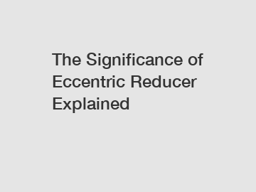 The Significance of Eccentric Reducer Explained