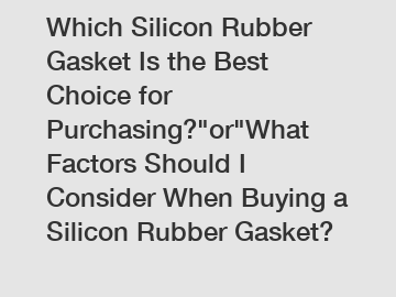 Which Silicon Rubber Gasket Is the Best Choice for Purchasing?