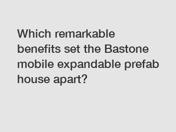 Which remarkable benefits set the Bastone mobile expandable prefab house apart?