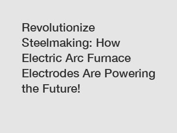 Revolutionize Steelmaking: How Electric Arc Furnace Electrodes Are Powering the Future!