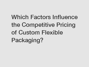 Which Factors Influence the Competitive Pricing of Custom Flexible Packaging?