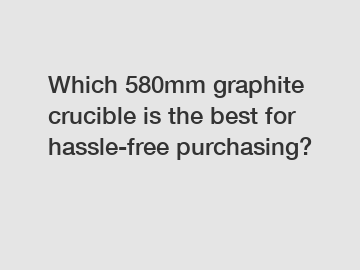 Which 580mm graphite crucible is the best for hassle-free purchasing?