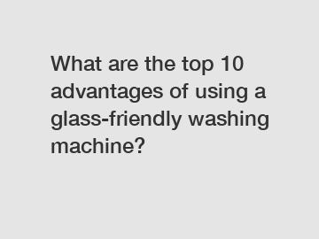 What are the top 10 advantages of using a glass-friendly washing machine?