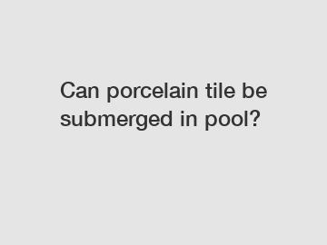 Can porcelain tile be submerged in pool?