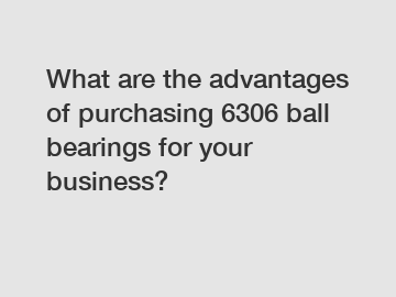 What are the advantages of purchasing 6306 ball bearings for your business?